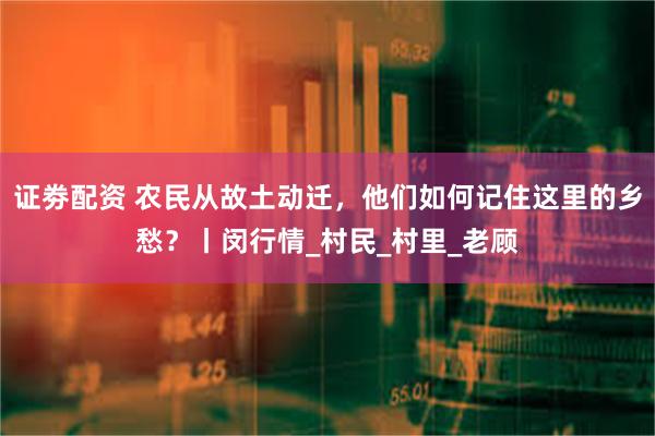 证劵配资 农民从故土动迁，他们如何记住这里的乡愁？丨闵行情_村民_村里_老顾