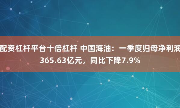 配资杠杆平台十倍杠杆 中国海油：一季度归母净利润365.63亿元，同比下降7.9%