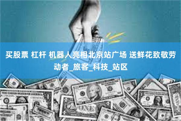 买股票 杠杆 机器人亮相北京站广场 送鲜花致敬劳动者_旅客_科技_站区