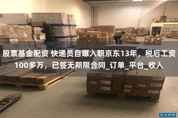 股票基金配资 快递员自曝入职京东13年，税后工资100多万，已签无期限合同_订单_平台_收入
