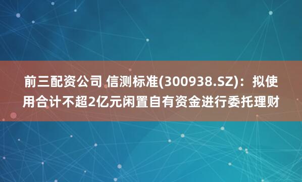 前三配资公司 信测标准(300938.SZ)：拟使用合计不超2亿元闲置自有资金进行委托理财