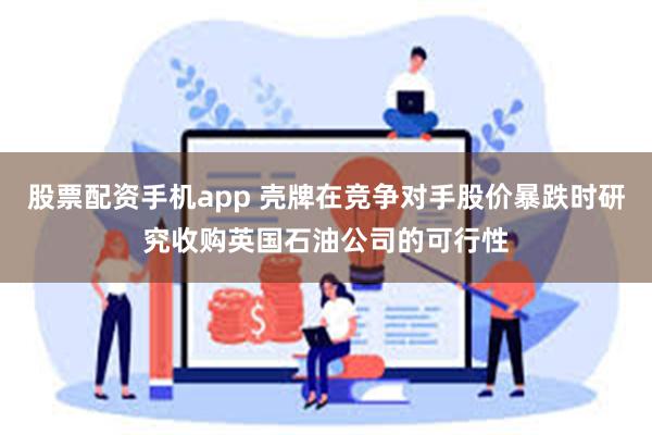 股票配资手机app 壳牌在竞争对手股价暴跌时研究收购英国石油公司的可行性