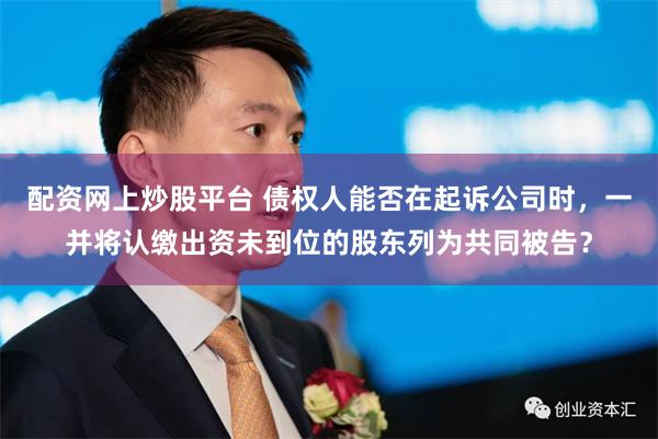配资网上炒股平台 债权人能否在起诉公司时，一并将认缴出资未到位的股东列为共同被告？