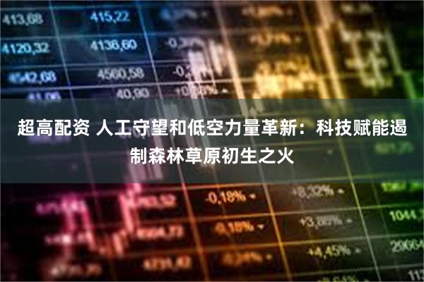 超高配资 人工守望和低空力量革新：科技赋能遏制森林草原初生之火