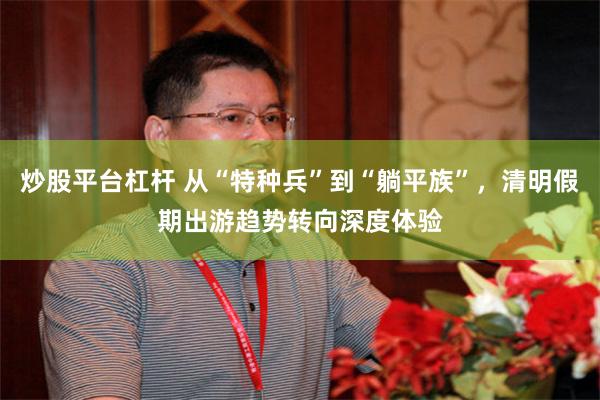 炒股平台杠杆 从“特种兵”到“躺平族”，清明假期出游趋势转向深度体验