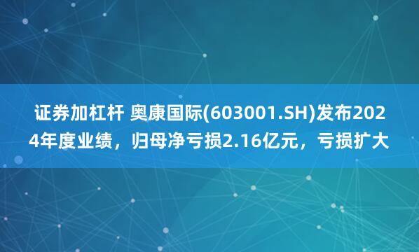 证券加杠杆 奥康国际(603001.SH)发布2024年度业绩，归母净亏损2.16亿元，亏损扩大