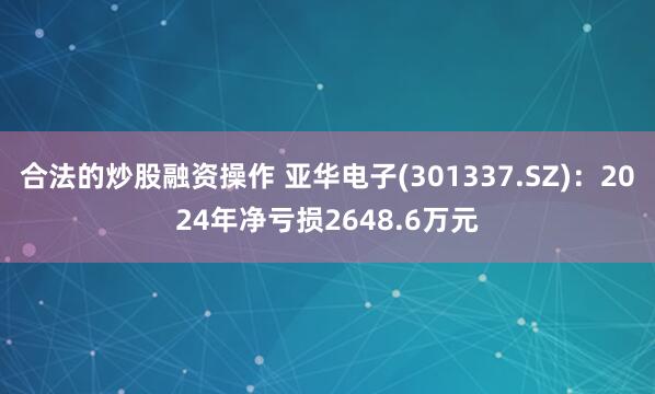 合法的炒股融资操作 亚华电子(301337.SZ)：2024年净亏损2648.6万元