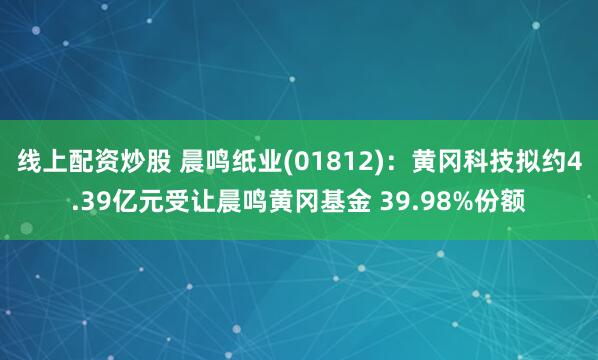 线上配资炒股 晨鸣纸业(01812)：黄冈科技拟约4.39亿元受让晨鸣黄冈基金 39.98%份额