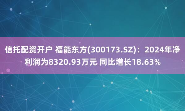 信托配资开户 福能东方(300173.SZ)：2024年净利润为8320.93万元 同比增长18.63%