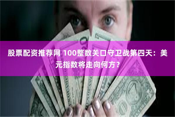 股票配资推荐网 100整数关口守卫战第四天：美元指数将走向何方？