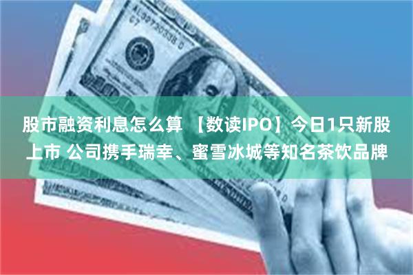 股市融资利息怎么算 【数读IPO】今日1只新股上市 公司携手瑞幸、蜜雪冰城等知名茶饮品牌