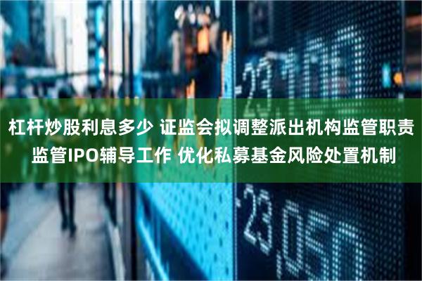 杠杆炒股利息多少 证监会拟调整派出机构监管职责 监管IPO辅导工作 优化私募基金风险处置机制