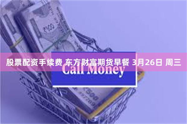 股票配资手续费 东方财富期货早餐 3月26日 周三