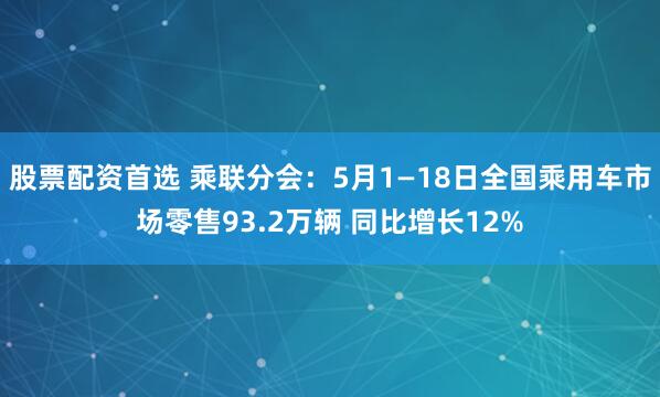 股票配资首选 乘联分会：5月1—18日全国乘用车市场零售93.2万辆 同比增长12%