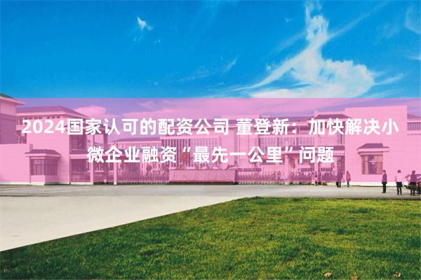 2024国家认可的配资公司 董登新：加快解决小微企业融资“最先一公里”问题