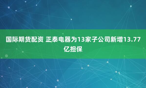 国际期货配资 正泰电器为13家子公司新增13.77亿担保