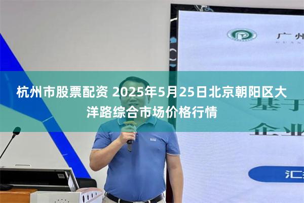 杭州市股票配资 2025年5月25日北京朝阳区大洋路综合市场价格行情