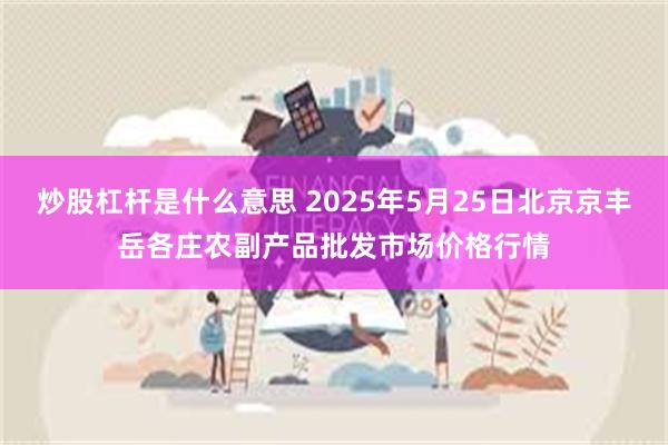 炒股杠杆是什么意思 2025年5月25日北京京丰岳各庄农副产品批发市场价格行情