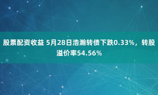 股票配资收益 5月28日浩瀚转债下跌0.33%，转股溢价率54.56%