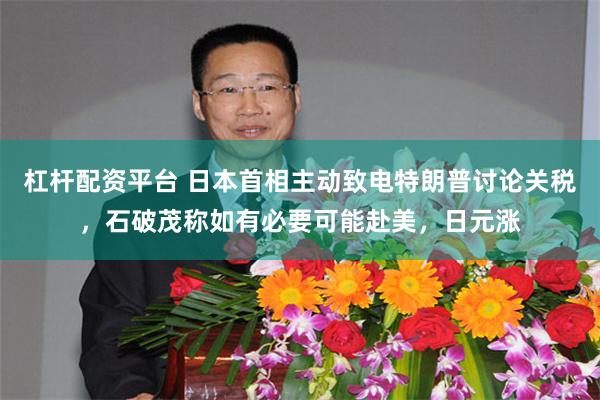 杠杆配资平台 日本首相主动致电特朗普讨论关税，石破茂称如有必要可能赴美，日元涨