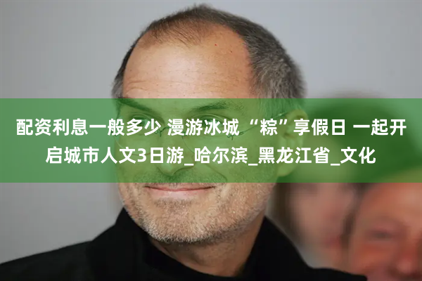 配资利息一般多少 漫游冰城 “粽”享假日 一起开启城市人文3日游_哈尔滨_黑龙江省_文化