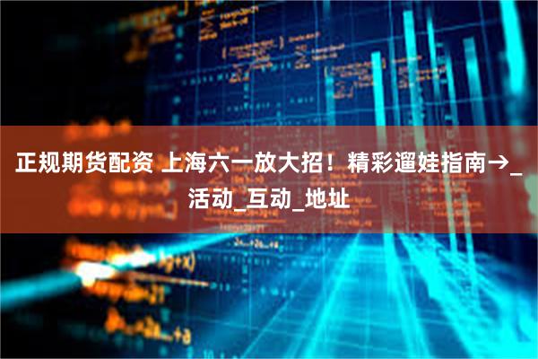 正规期货配资 上海六一放大招!精彩遛娃指南→_活动_互动_地址