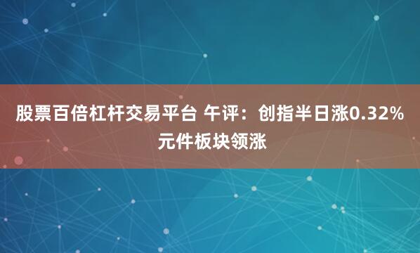 股票百倍杠杆交易平台 午评：创指半日涨0.32% 元件板块领涨