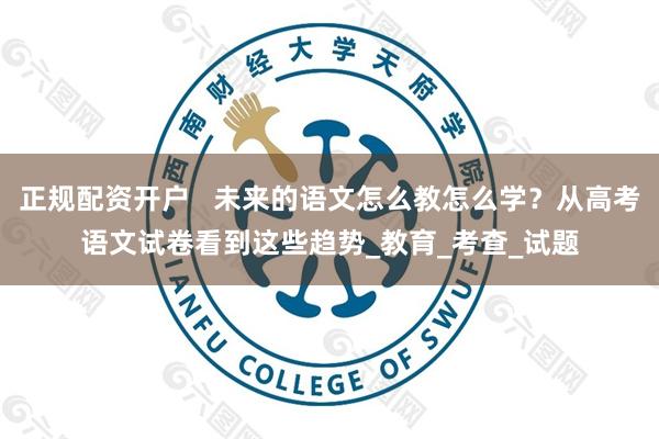 正规配资开户   未来的语文怎么教怎么学？从高考语文试卷看到这些趋势_教育_考查_试题