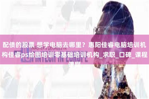 配债的股票 想学电脑去哪里？惠阳佳睿电脑培训机构佳睿ps绘图培训零基础培训机构_求职_口碑_课程