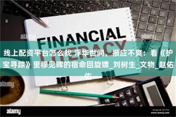 线上配资平台怎么找 浮华世间，报应不爽：看《护宝寻踪》里穆见晖的宿命回旋镖_刘树生_文物_赵佑