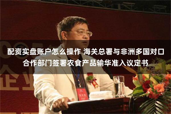 配资实盘账户怎么操作 海关总署与非洲多国对口合作部门签署农食产品输华准入议定书