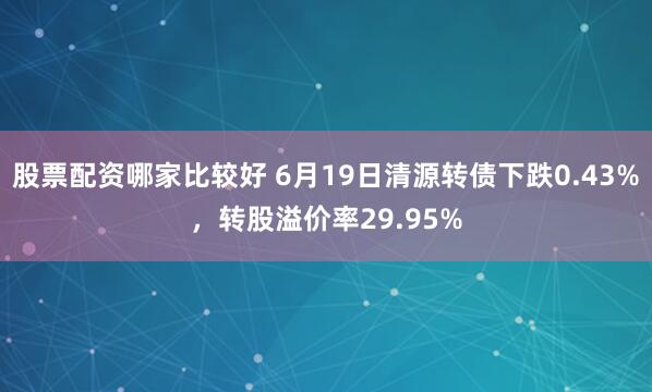 股票配资哪家比较好 6月19日清源转债下跌0.43%，转股溢价率29.95%