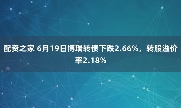 配资之家 6月19日博瑞转债下跌2.66%，转股溢价率2.18%