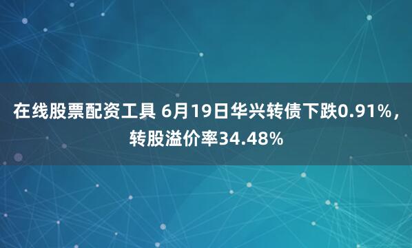 在线股票配资工具 6月19日华兴转债下跌0.91%，转股溢价率34.48%