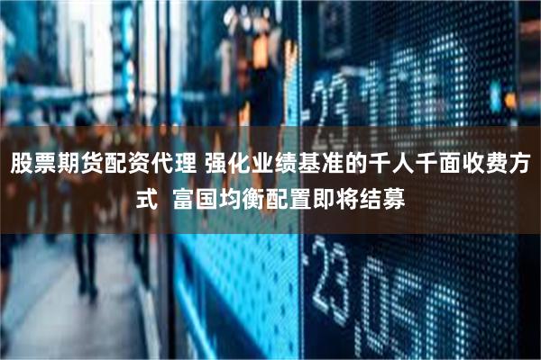 股票期货配资代理 强化业绩基准的千人千面收费方式  富国均衡配置即将结募
