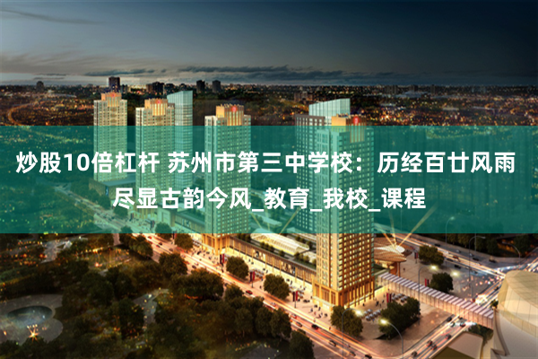 炒股10倍杠杆 苏州市第三中学校：历经百廿风雨 尽显古韵今风_教育_我校_课程