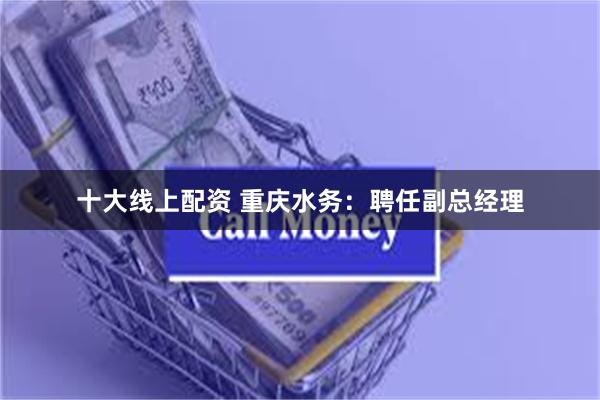 十大线上配资 重庆水务：聘任副总经理