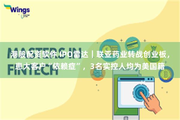 港股配资软件 IPO雷达｜联亚药业转战创业板，患大客户“依赖症”，3名实控人均为美国籍