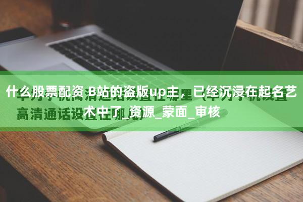什么股票配资 B站的盗版up主，已经沉浸在起名艺术中了_资源_蒙面_审核