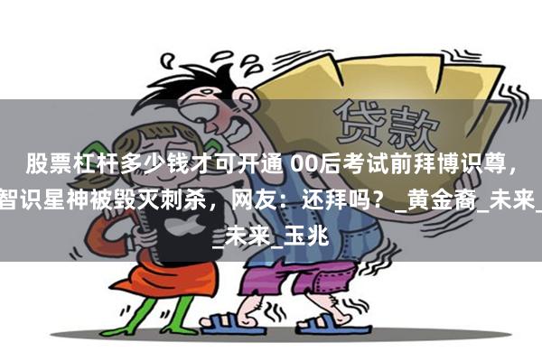 股票杠杆多少钱才可开通 00后考试前拜博识尊，不料智识星神被毁灭刺杀，网友：还拜吗？_黄金裔_未来_玉兆